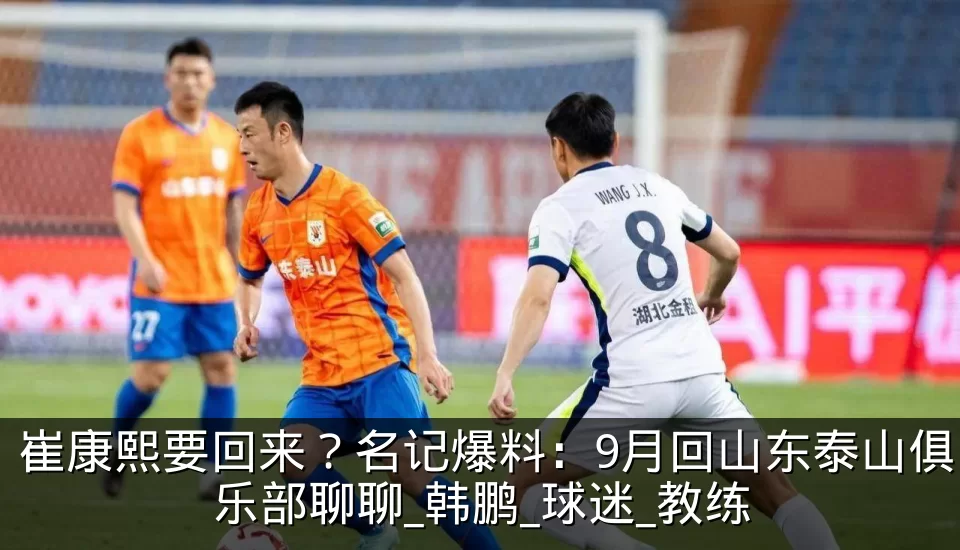 崔康熙要回来?名记爆料:9月回山东泰山俱乐部聊聊_韩鹏_球迷_教练